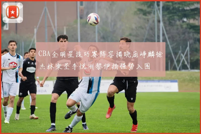 CBA全明星技巧赛阵容揭晓庞峥麟徐杰林秉圣李悦洲黎伊扬强势入围