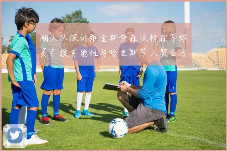 湖人队探讨维金斯伊森沃特森等球员引援可能性与哈里斯等人契合方向