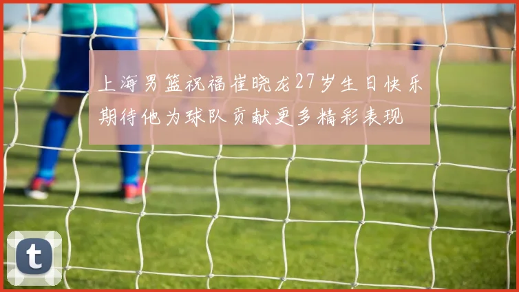 上海男篮祝福崔晓龙27岁生日快乐期待他为球队贡献更多精彩表现