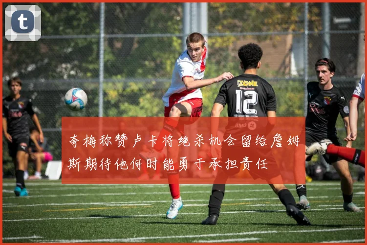 夸梅称赞卢卡将绝杀机会留给詹姆斯期待他何时能勇于承担责任