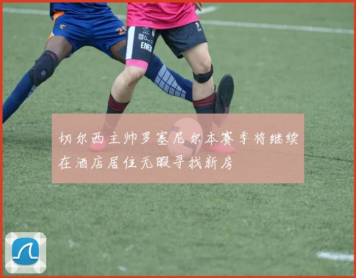切尔西主帅罗塞尼尔本赛季将继续在酒店居住无暇寻找新房