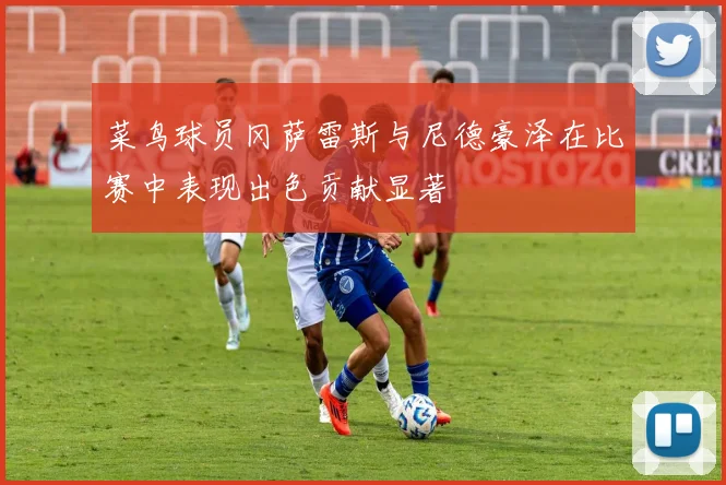 菜鸟球员冈萨雷斯与尼德豪泽在比赛中表现出色贡献显著