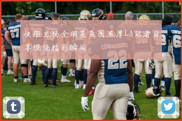 快船主场全明星氛围浓厚LA记者分享现场精彩瞬间