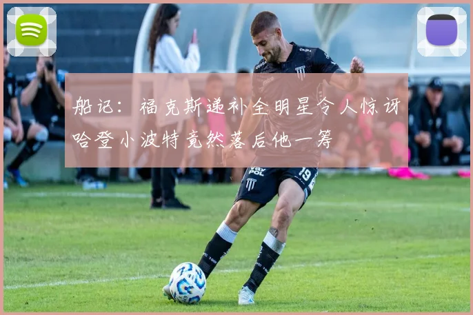 船记：福克斯递补全明星令人惊讶哈登小波特竟然落后他一筹