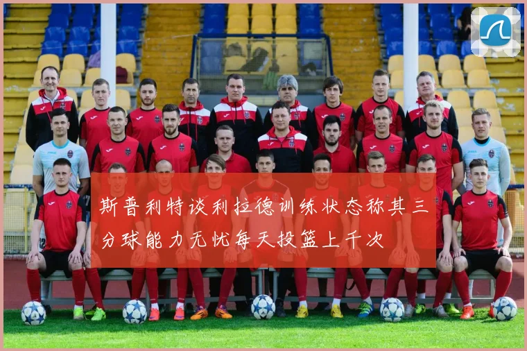 斯普利特谈利拉德训练状态称其三分球能力无忧每天投篮上千次