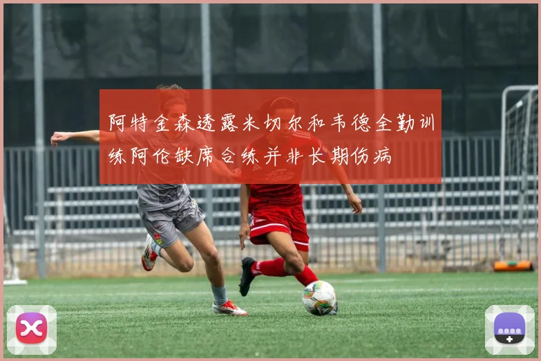 阿特金森透露米切尔和韦德全勤训练阿伦缺席合练并非长期伤病