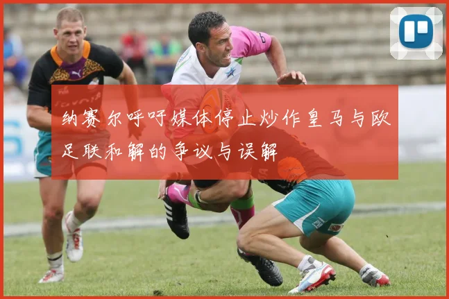纳赛尔呼吁媒体停止炒作皇马与欧足联和解的争议与误解