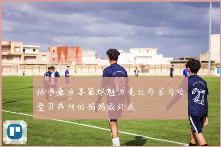 林书豪分享篮球魅力竟让母亲与哈登贝弗利的妈妈成好友
