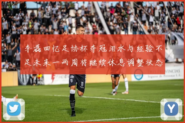 李磊回忆足协杯夺冠泪水与经验不足未来一两周将继续休息调整状态