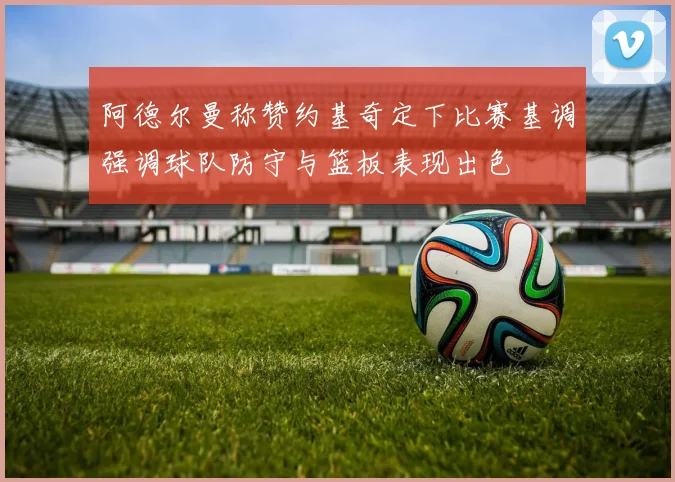 阿德尔曼称赞约基奇定下比赛基调强调球队防守与篮板表现出色