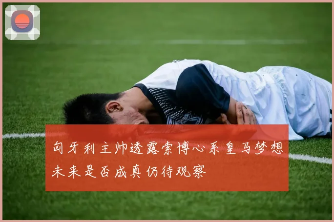 匈牙利主帅透露索博心系皇马梦想未来是否成真仍待观察