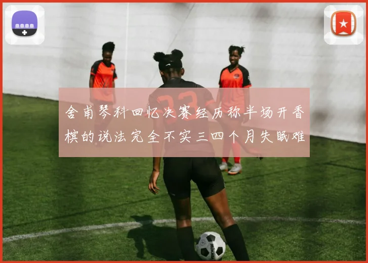 舍甫琴科回忆决赛经历称半场开香槟的说法完全不实三四个月失眠难以释怀